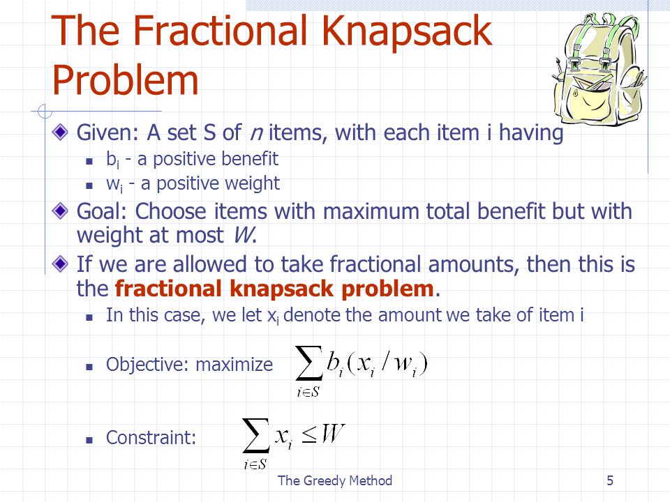 The Greedy Method5 The Fractional Knapsack Problem Given: A set S of n items, with each item i having b i - a positive benefit w i - a positive weight Goal: Choose items with maximum total benefit but with weight at most W.