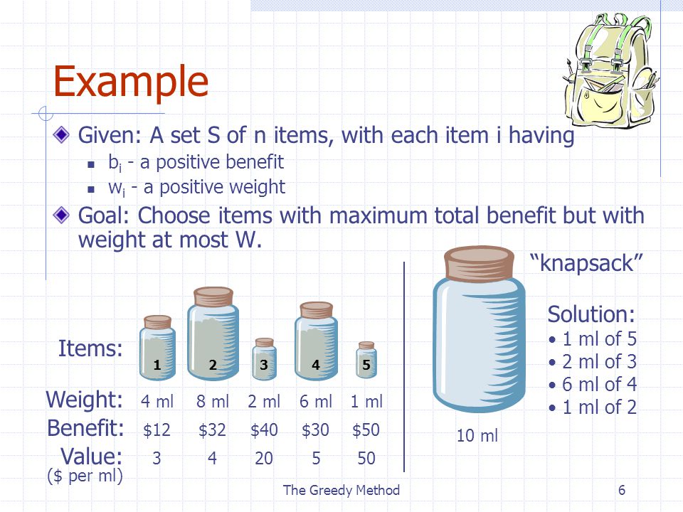 The Greedy Method6 Example Given: A set S of n items, with each item i having b i - a positive benefit w i - a positive weight Goal: Choose items with maximum total benefit but with weight at most W.