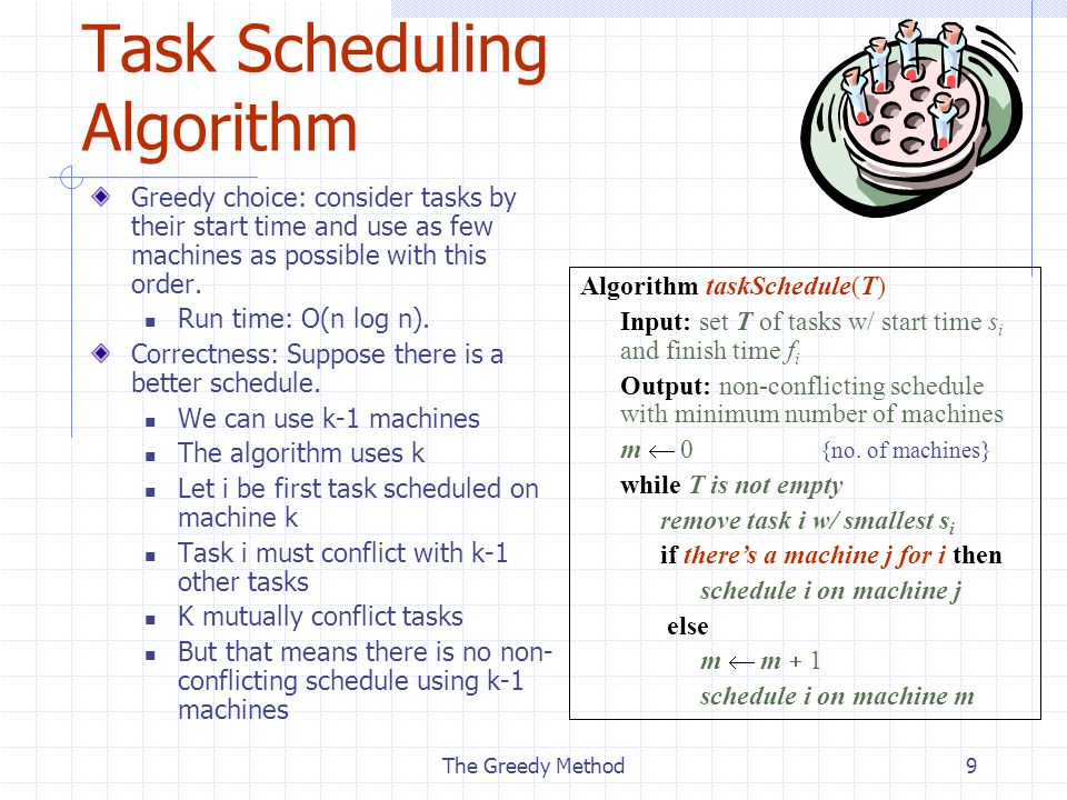 The Greedy Method9 Task Scheduling Algorithm Greedy choice: consider tasks by their start time and use as few machines as possible with this order.