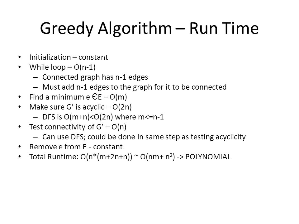 Greedy Algorithm – Run Time Initialization – constant While loop – O(n-1) – Connected graph has n-1 edges – Must add n-1 edges to the graph for it to be connected Find a minimum e Є E – O(m) Make sure G’ is acyclic – O(2n) – DFS is O(m+n)<O(2n) where m<=n-1 Test connectivity of G’ – O(n) – Can use DFS; could be done in same step as testing acyclicity Remove e from E - constant Total Runtime: O(n*(m+2n+n)) ~ O(nm+ n 2 ) -> POLYNOMIAL