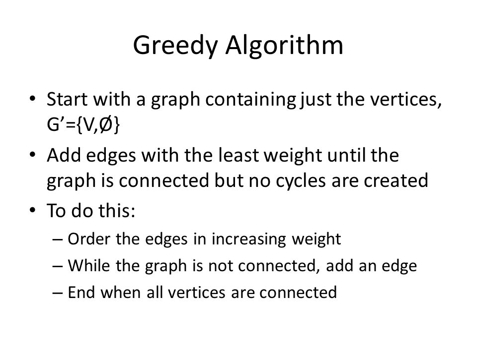 Greedy Algorithm Start with a graph containing just the vertices, G’={V,Ø} Add edges with the least weight until the graph is connected but no cycles are created To do this: – Order the edges in increasing weight – While the graph is not connected, add an edge – End when all vertices are connected