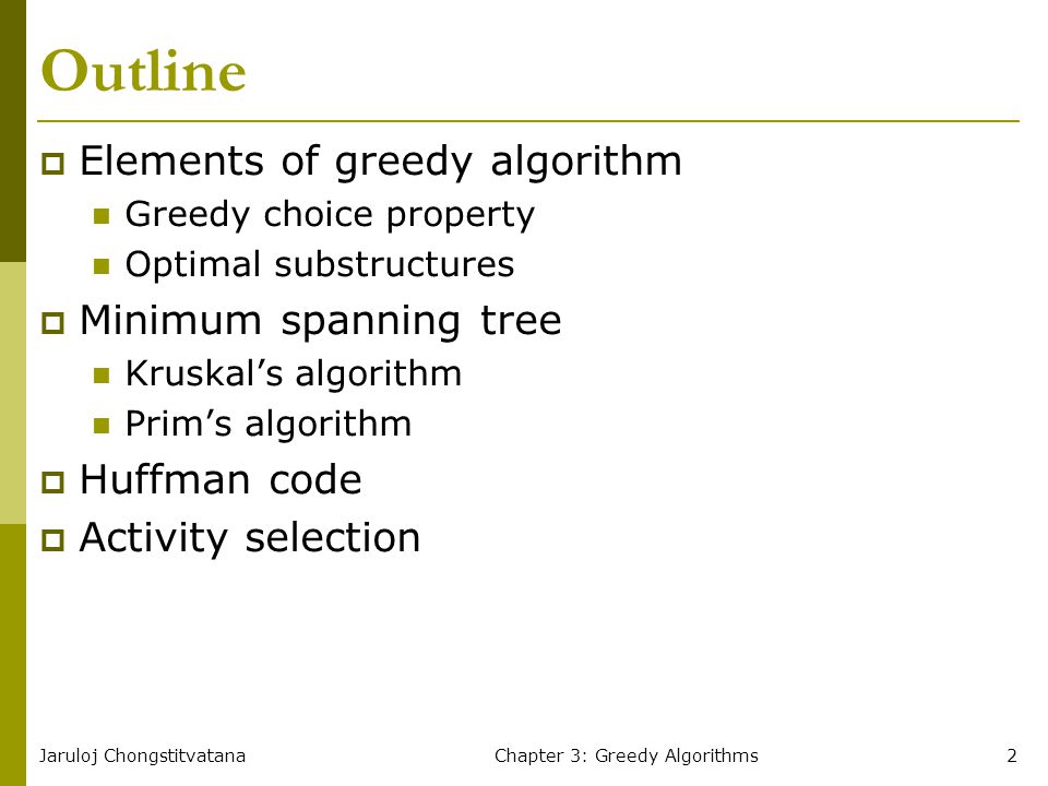 Jaruloj ChongstitvatanaChapter 3: Greedy Algorithms2 Outline  Elements of greedy algorithm Greedy choice property Optimal substructures  Minimum spanning tree Kruskal’s algorithm Prim’s algorithm  Huffman code  Activity selection