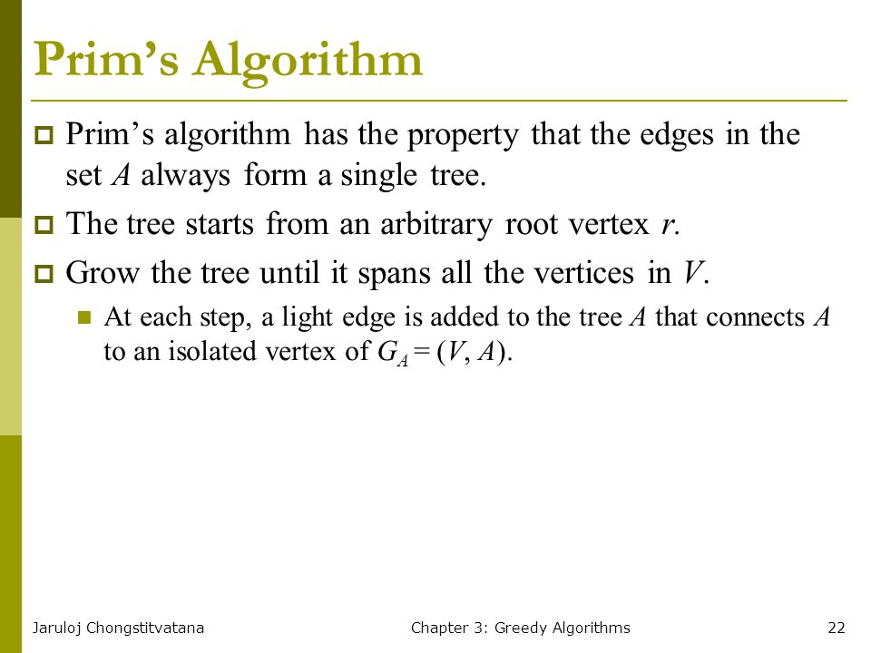 Jaruloj ChongstitvatanaChapter 3: Greedy Algorithms22 Prim’s Algorithm  Prim’s algorithm has the property that the edges in the set A always form a single tree.