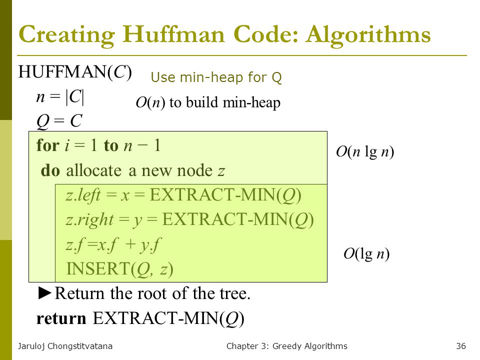 Jaruloj ChongstitvatanaChapter 3: Greedy Algorithms36 Creating Huffman Code: Algorithms HUFFMAN(C) n = |C| Q = C for i = 1 to n − 1 doallocate a new node z z.left = x = EXTRACT-MIN(Q) z.right = y = EXTRACT-MIN(Q) z.f =x.f + y.f INSERT(Q, z) ►Return the root of the tree.