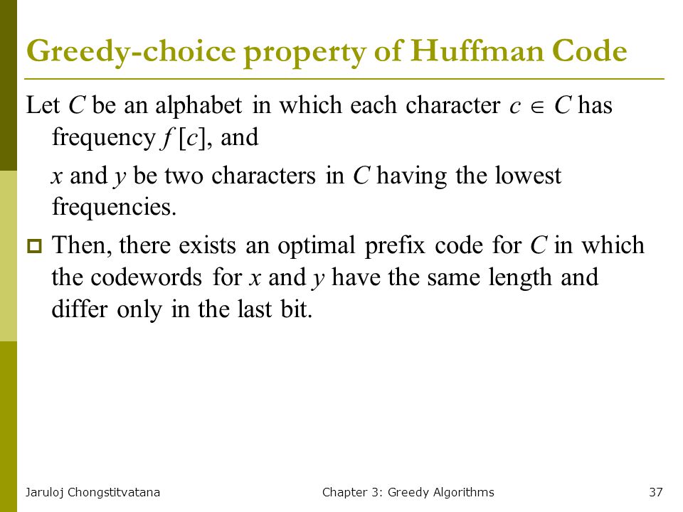 Jaruloj ChongstitvatanaChapter 3: Greedy Algorithms37 Greedy-choice property of Huffman Code Let C be an alphabet in which each character c  C has frequency f [c], and x and y be two characters in C having the lowest frequencies.