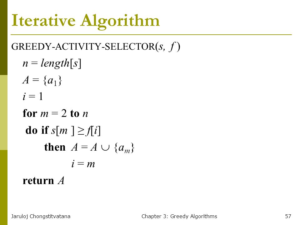 Jaruloj ChongstitvatanaChapter 3: Greedy Algorithms57 Iterative Algorithm GREEDY-ACTIVITY-SELECTOR (s, f ) n = length[s] A = {a 1 } i = 1 for m = 2 to n doif s[m ] ≥ f[i] then A = A  {a m } i = m return A