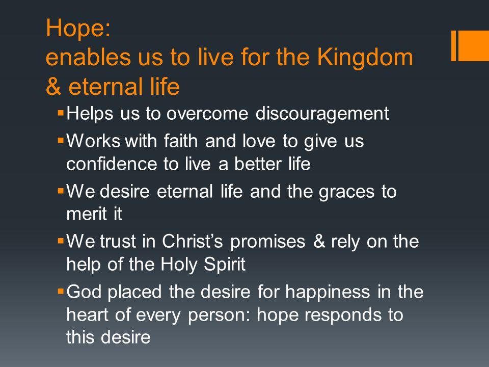 Hope: enables us to live for the Kingdom & eternal life  Helps us to overcome discouragement  Works with faith and love to give us confidence to live a better life  We desire eternal life and the graces to merit it  We trust in Christ’s promises & rely on the help of the Holy Spirit  God placed the desire for happiness in the heart of every person: hope responds to this desire