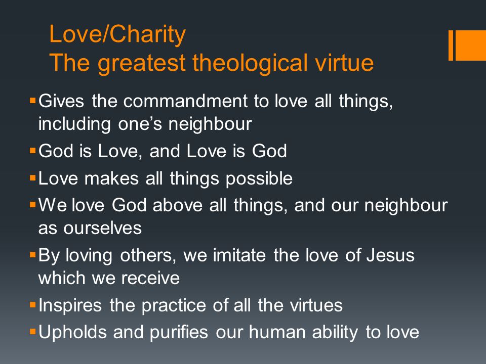 Love/Charity The greatest theological virtue  Gives the commandment to love all things, including one’s neighbour  God is Love, and Love is God  Love makes all things possible  We love God above all things, and our neighbour as ourselves  By loving others, we imitate the love of Jesus which we receive  Inspires the practice of all the virtues  Upholds and purifies our human ability to love