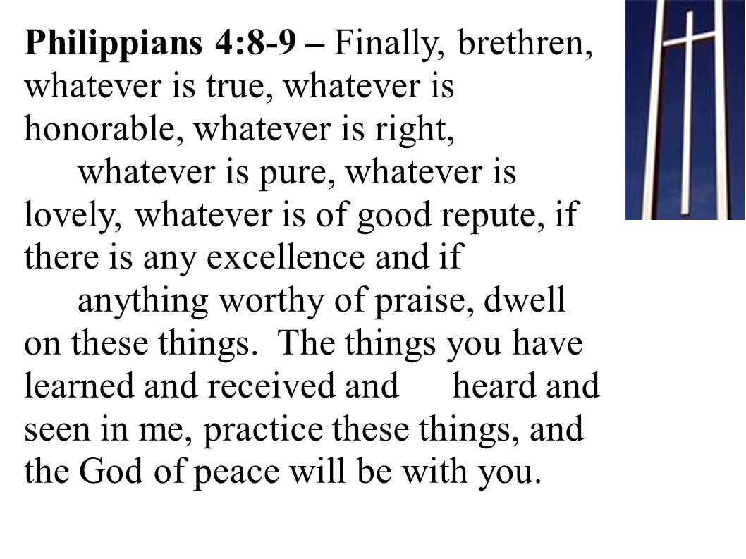 Philippians 4:8-9 – Finally, brethren, whatever is true, whatever is honorable, whatever is right, whatever is pure, whatever is lovely, whatever is of good repute, if there is any excellence and if anything worthy of praise, dwell on these things.