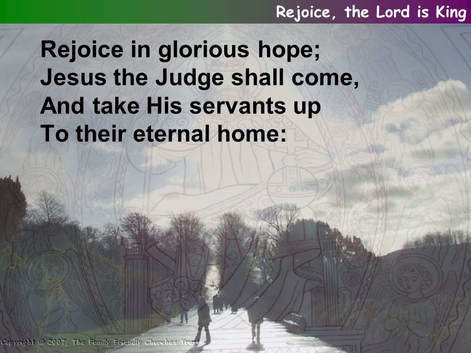 Rejoice in glorious hope; Jesus the Judge shall come, And take His servants up To their eternal home: Rejoice, the Lord is King