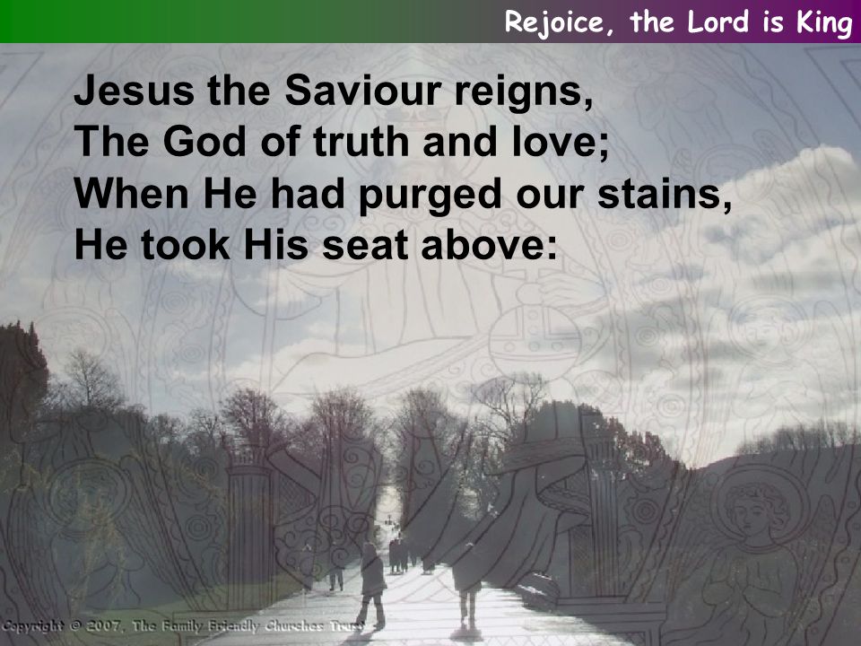 Jesus the Saviour reigns, The God of truth and love; When He had purged our stains, He took His seat above: Rejoice, the Lord is King