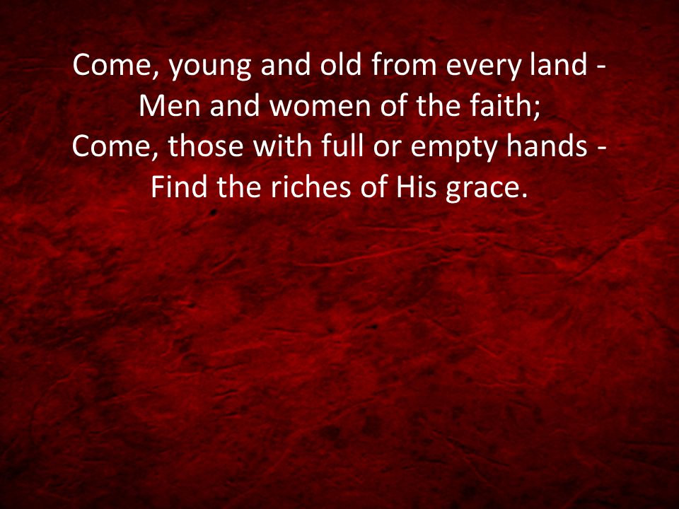 Come, young and old from every land - Men and women of the faith; Come, those with full or empty hands - Find the riches of His grace.