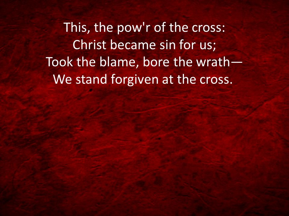 This, the pow r of the cross: Christ became sin for us; Took the blame, bore the wrath— We stand forgiven at the cross.