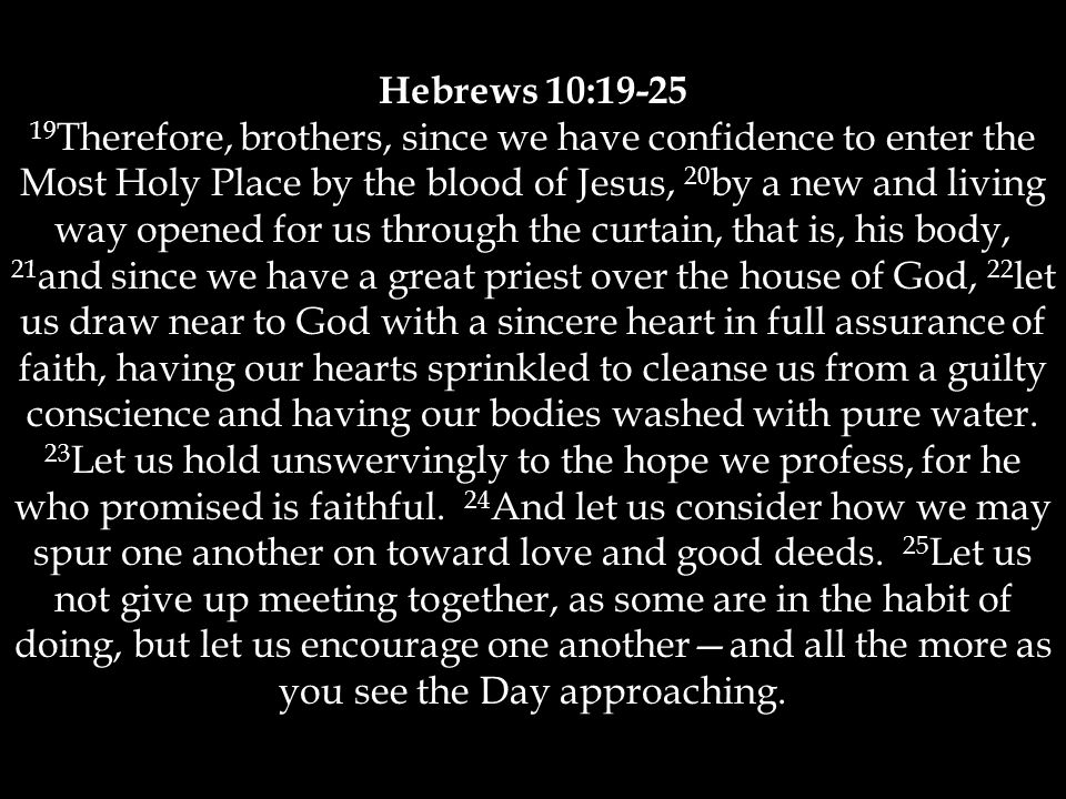 Hebrews 10: Therefore, brothers, since we have confidence to enter the Most Holy Place by the blood of Jesus, 20 by a new and living way opened for us through the curtain, that is, his body, 21 and since we have a great priest over the house of God, 22 let us draw near to God with a sincere heart in full assurance of faith, having our hearts sprinkled to cleanse us from a guilty conscience and having our bodies washed with pure water.