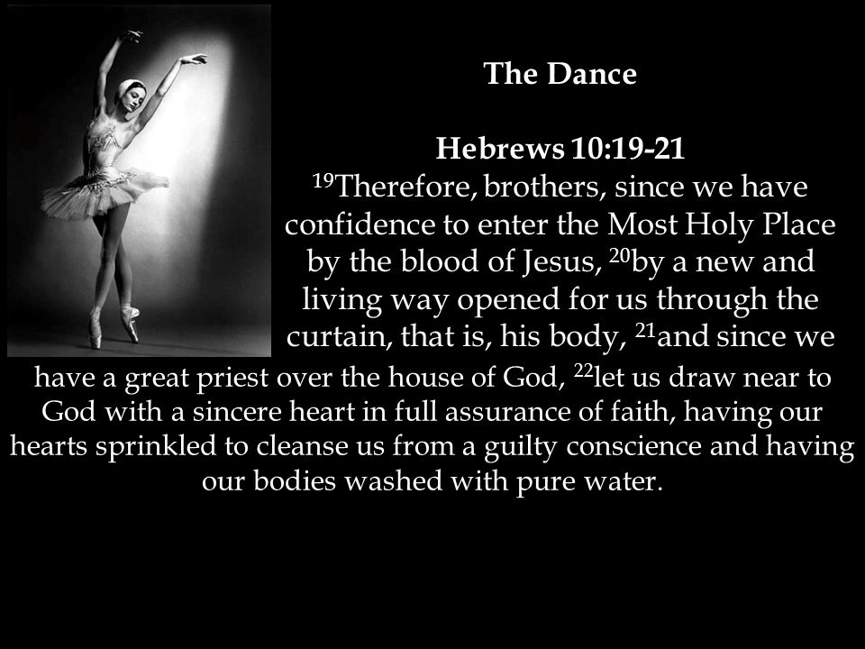 The Dance Hebrews 10: Therefore, brothers, since we have confidence to enter the Most Holy Place by the blood of Jesus, 20 by a new and living way opened for us through the curtain, that is, his body, 21 and since we have a great priest over the house of God, 22 let us draw near to God with a sincere heart in full assurance of faith, having our hearts sprinkled to cleanse us from a guilty conscience and having our bodies washed with pure water.