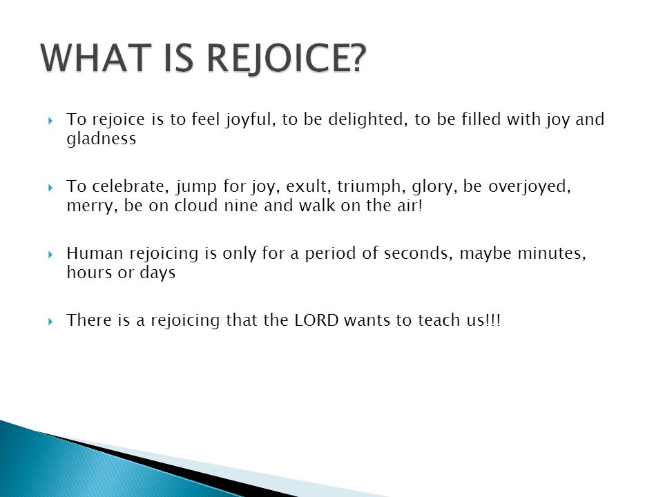  To rejoice is to feel joyful, to be delighted, to be filled with joy and gladness  To celebrate, jump for joy, exult, triumph, glory, be overjoyed, merry, be on cloud nine and walk on the air.