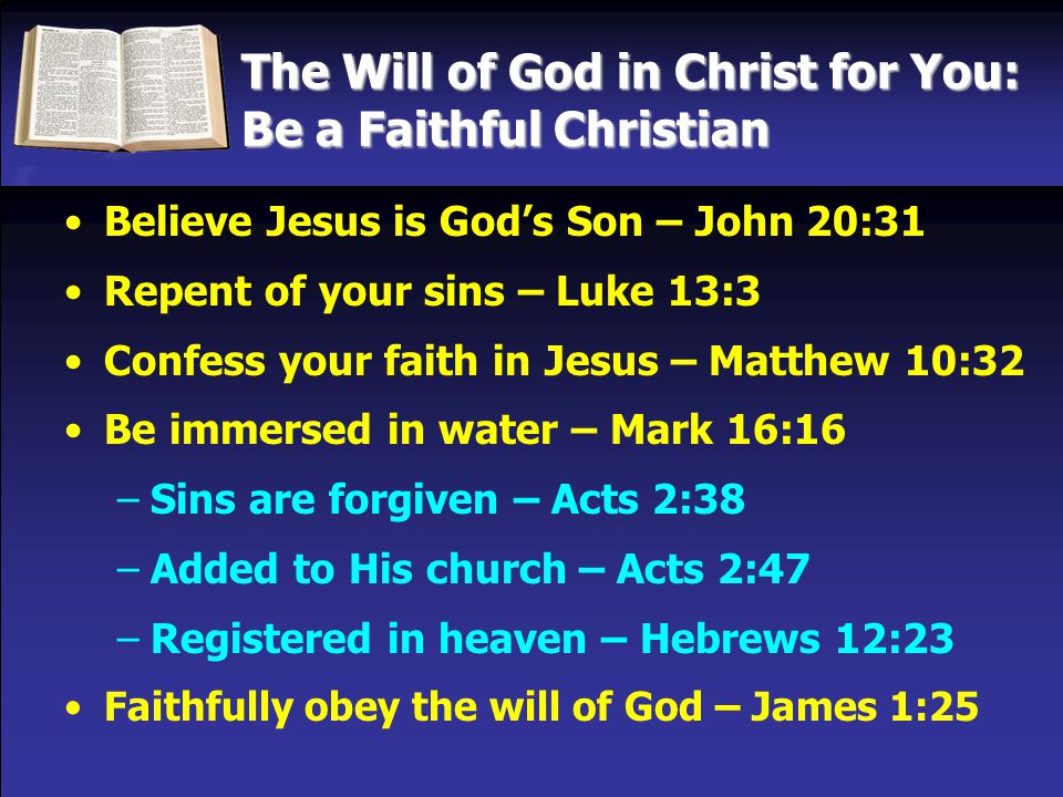 The Will of God in Christ for You: Be a Faithful Christian Believe Jesus is God’s Son – John 20:31 Repent of your sins – Luke 13:3 Confess your faith in Jesus – Matthew 10:32 Be immersed in water – Mark 16:16 –Sins are forgiven – Acts 2:38 –Added to His church – Acts 2:47 –Registered in heaven – Hebrews 12:23 Faithfully obey the will of God – James 1:25