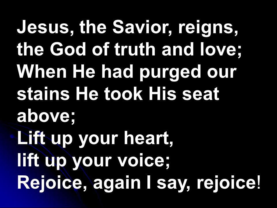 Jesus, the Savior, reigns, the God of truth and love; When He had purged our stains He took His seat above; Lift up your heart, lift up your voice; Rejoice, again I say, rejoice!