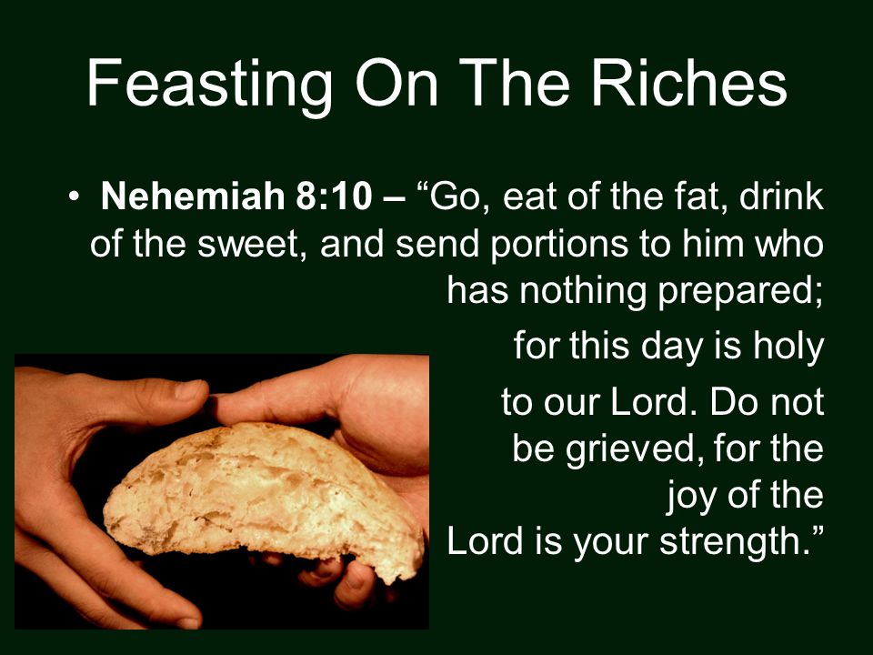 Feasting On The Riches Nehemiah 8:10 – Go, eat of the fat, drink of the sweet, and send portions to him who has nothing prepared; for this day is holy to our Lord.