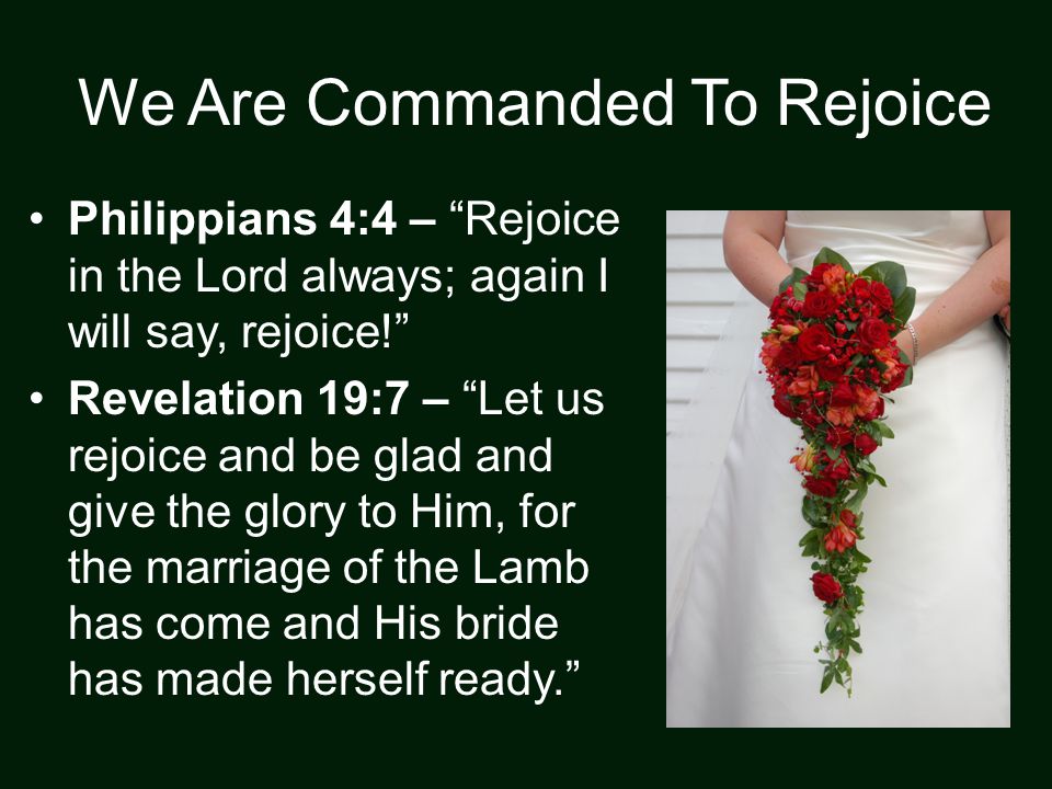 We Are Commanded To Rejoice Philippians 4:4 – Rejoice in the Lord always; again I will say, rejoice! Revelation 19:7 – Let us rejoice and be glad and give the glory to Him, for the marriage of the Lamb has come and His bride has made herself ready.