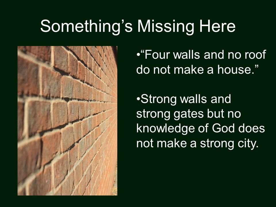 Something’s Missing Here Four walls and no roof do not make a house. Strong walls and strong gates but no knowledge of God does not make a strong city.
