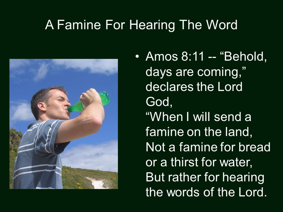 A Famine For Hearing The Word Amos 8:11 -- Behold, days are coming, declares the Lord God, When I will send a famine on the land, Not a famine for bread or a thirst for water, But rather for hearing the words of the Lord.