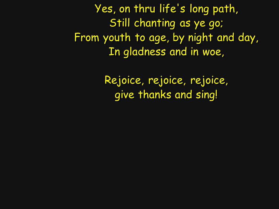 Yes, on thru life s long path, Still chanting as ye go; From youth to age, by night and day, In gladness and in woe, Rejoice, rejoice, rejoice, give thanks and sing.