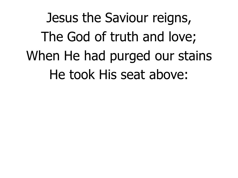 Jesus the Saviour reigns, The God of truth and love; When He had purged our stains He took His seat above: