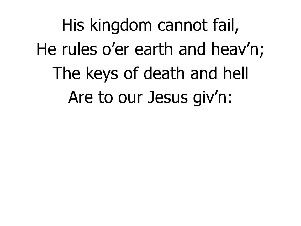 His kingdom cannot fail, He rules o’er earth and heav’n; The keys of death and hell Are to our Jesus giv’n: