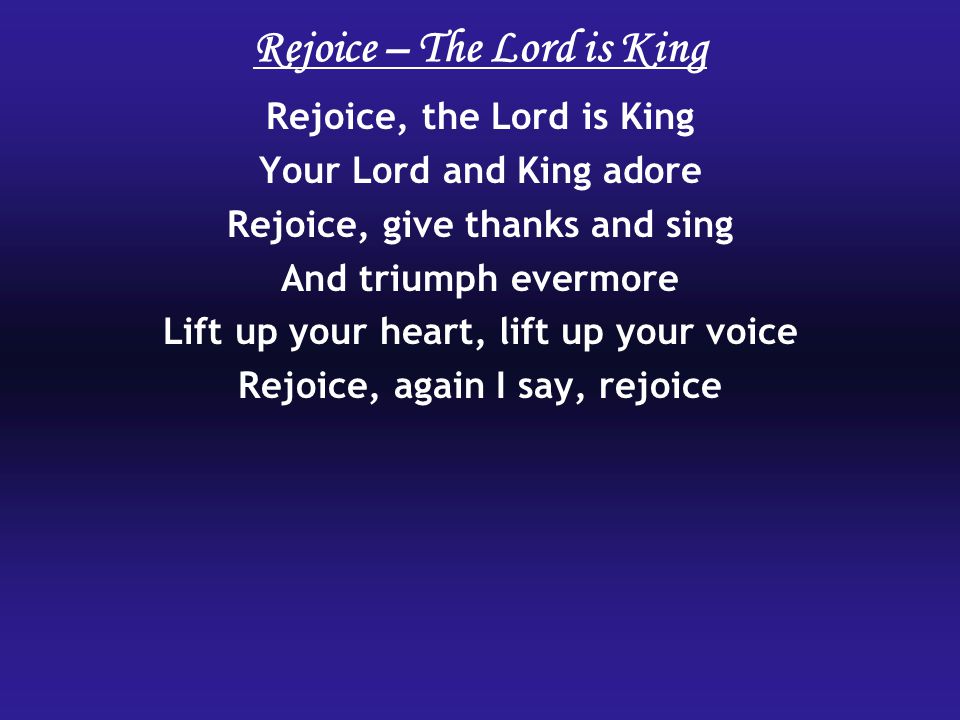 Rejoice, the Lord is King Your Lord and King adore Rejoice, give thanks and sing And triumph evermore Lift up your heart, lift up your voice Rejoice, again I say, rejoice Rejoice – The Lord is King