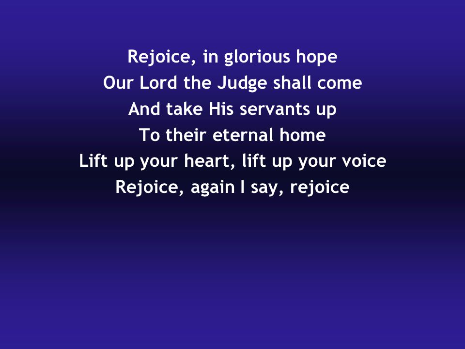 Rejoice, in glorious hope Our Lord the Judge shall come And take His servants up To their eternal home Lift up your heart, lift up your voice Rejoice, again I say, rejoice
