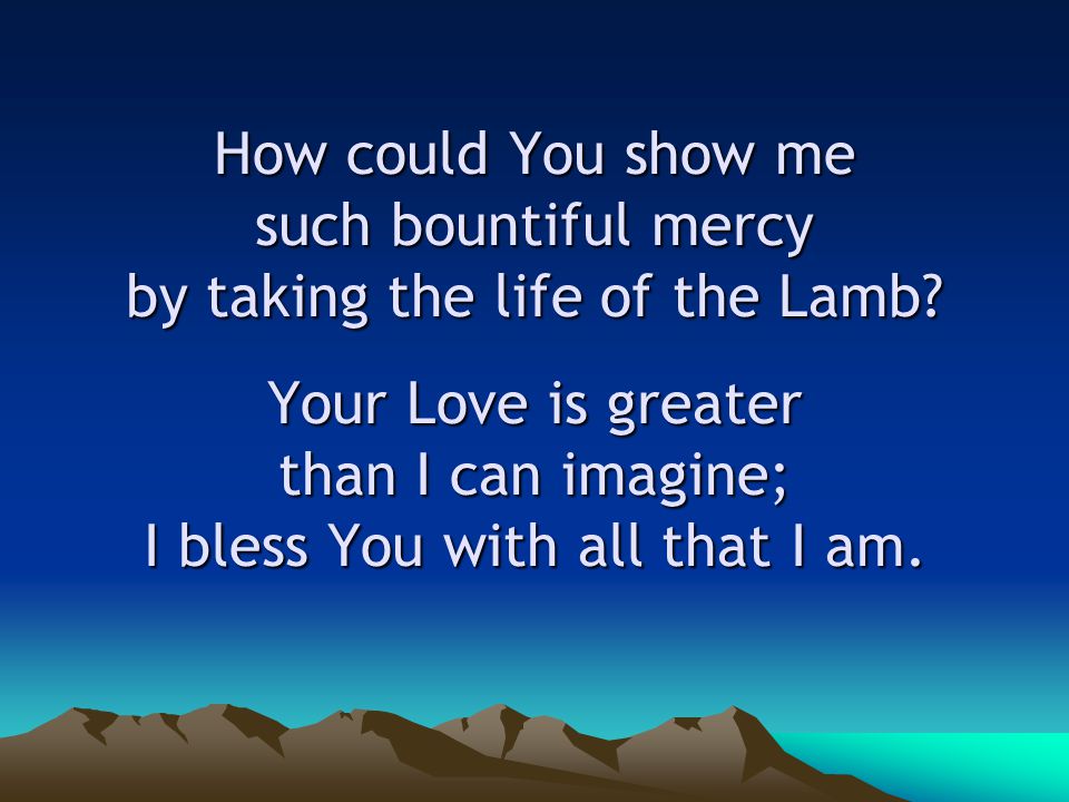 How could You show me such bountiful mercy by taking the life of the Lamb.