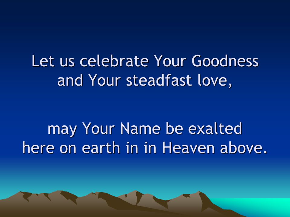 Let us celebrate Your Goodness and Your steadfast love, may Your Name be exalted here on earth in in Heaven above.