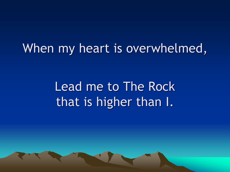 When my heart is overwhelmed, Lead me to The Rock that is higher than I.