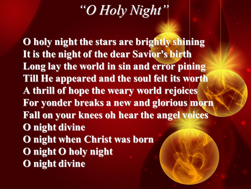 O Holy Night O holy night the stars are brightly shining It is the night of the dear Savior s birth Long lay the world in sin and error pining Till He appeared and the soul felt its worth A thrill of hope the weary world rejoices For yonder breaks a new and glorious morn Fall on your knees oh hear the angel voices O night divine O night when Christ was born O night O holy night O night divine