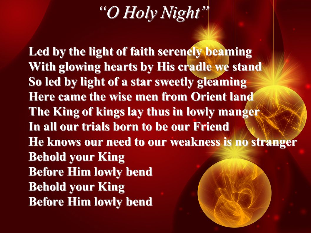 O Holy Night Led by the light of faith serenely beaming With glowing hearts by His cradle we stand So led by light of a star sweetly gleaming Here came the wise men from Orient land The King of kings lay thus in lowly manger In all our trials born to be our Friend He knows our need to our weakness is no stranger Behold your King Before Him lowly bend Behold your King Before Him lowly bend