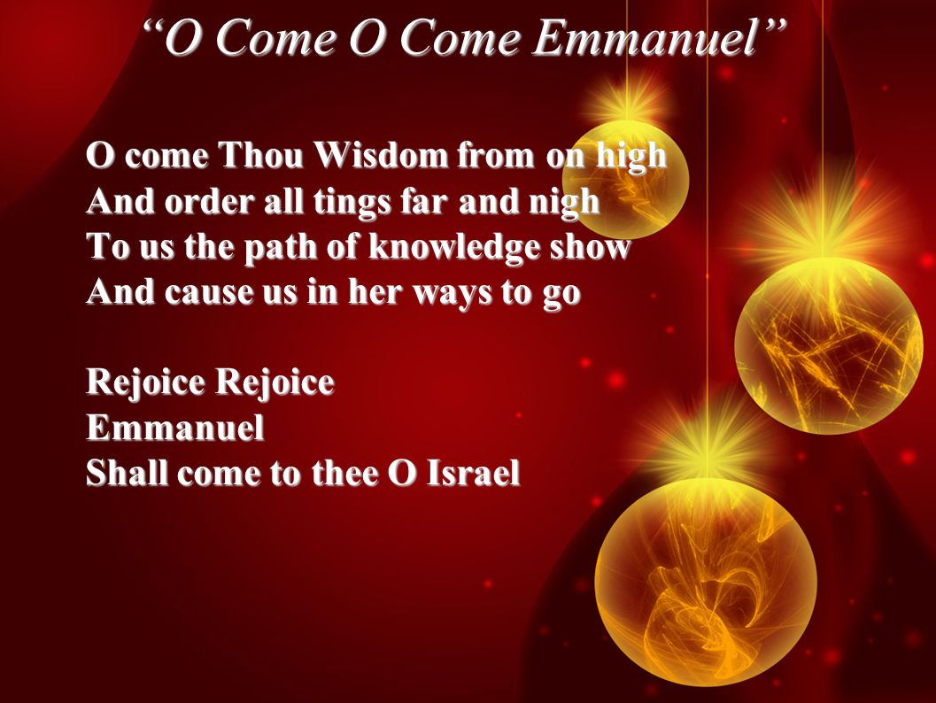 O Come O Come Emmanuel O come Thou Wisdom from on high And order all tings far and nigh To us the path of knowledge show And cause us in her ways to go Rejoice Rejoice Emmanuel Shall come to thee O Israel
