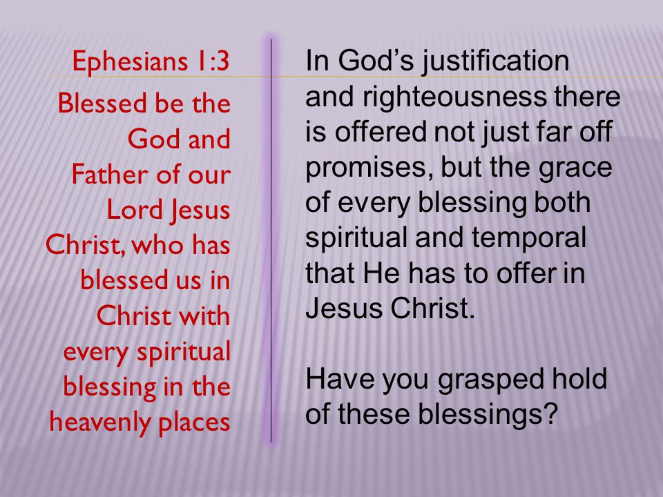 Ephesians 1:3 Blessed be the God and Father of our Lord Jesus Christ, who has blessed us in Christ with every spiritual blessing in the heavenly places In God’s justification and righteousness there is offered not just far off promises, but the grace of every blessing both spiritual and temporal that He has to offer in Jesus Christ.