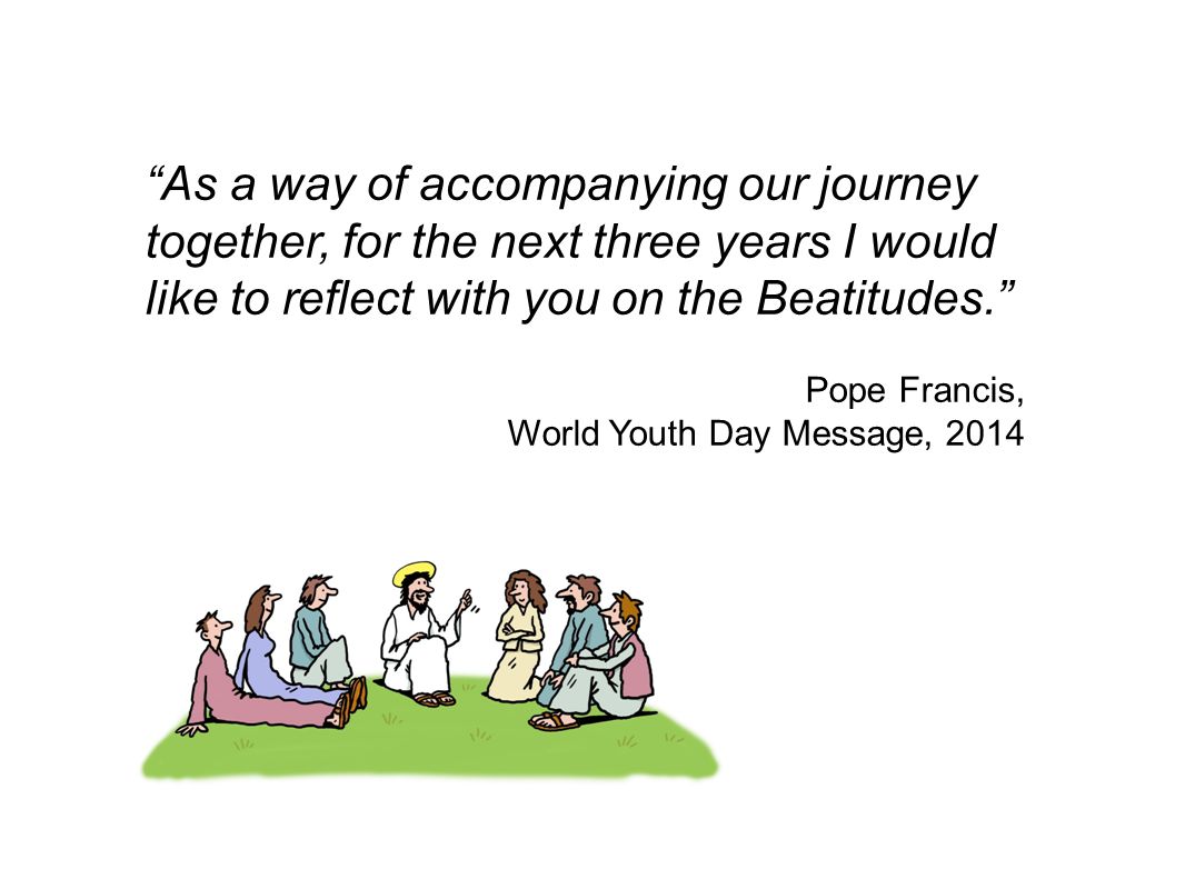 As a way of accompanying our journey together, for the next three years I would like to reflect with you on the Beatitudes. Pope Francis, World Youth Day Message, 2014
