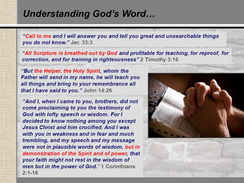 Understanding God’s Word… All Scripture is breathed out by God and profitable for teaching, for reproof, for correction, and for training in righteousness 2 Timothy 3:16 But the Helper, the Holy Spirit, whom the Father will send in my name, he will teach you all things and bring to your remembrance all that I have said to you. John 14:26 And I, when I came to you, brothers, did not come proclaiming to you the testimony of God with lofty speech or wisdom.