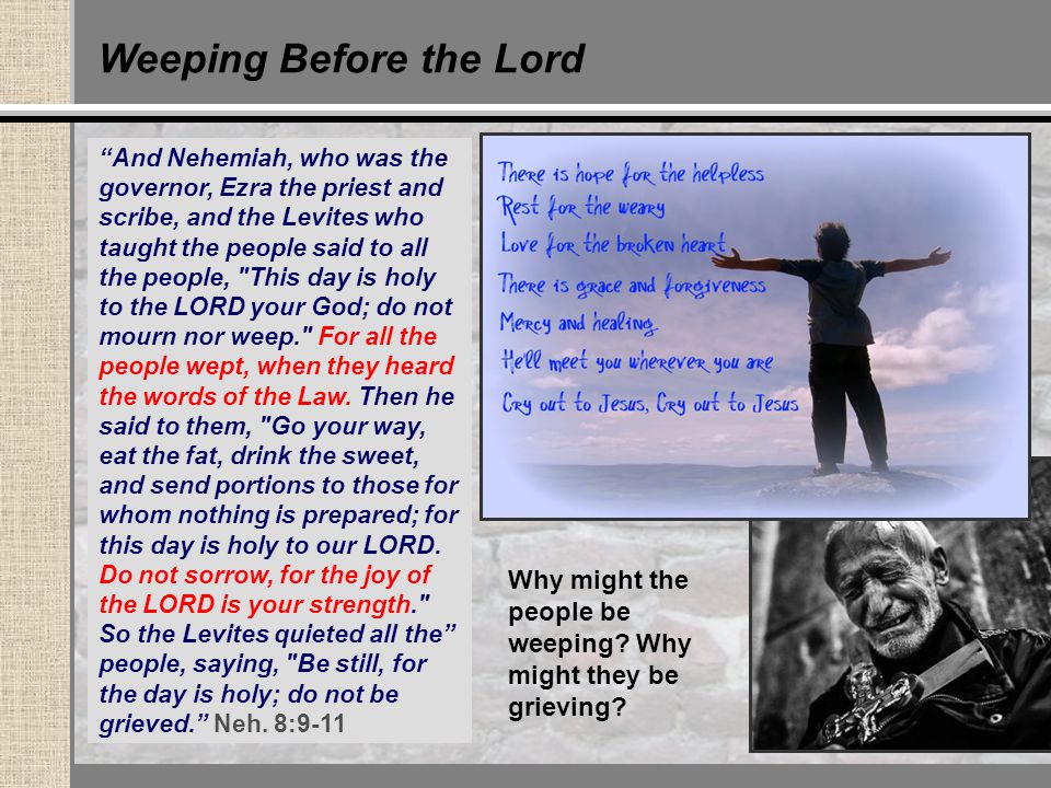 Weeping Before the Lord And Nehemiah, who was the governor, Ezra the priest and scribe, and the Levites who taught the people said to all the people, This day is holy to the LORD your God; do not mourn nor weep. For all the people wept, when they heard the words of the Law.
