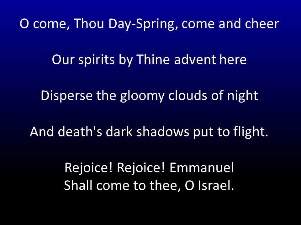O come, Thou Day-Spring, come and cheer Our spirits by Thine advent here Disperse the gloomy clouds of night And death s dark shadows put to flight.