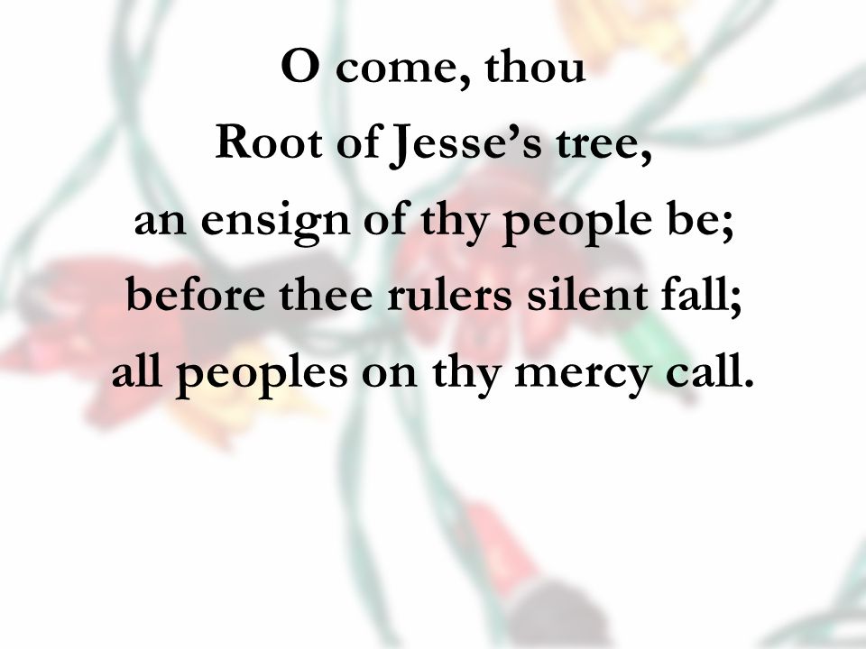 O come, thou Root of Jesse’s tree, an ensign of thy people be; before thee rulers silent fall; all peoples on thy mercy call.