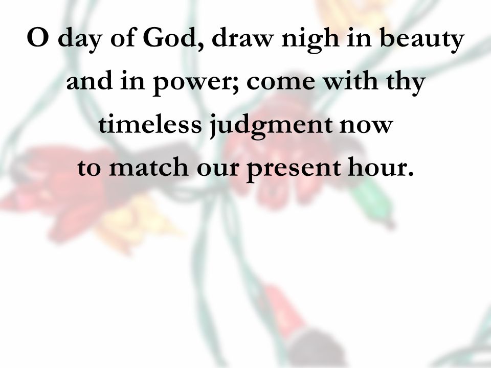 O day of God, draw nigh in beauty and in power; come with thy timeless judgment now to match our present hour.
