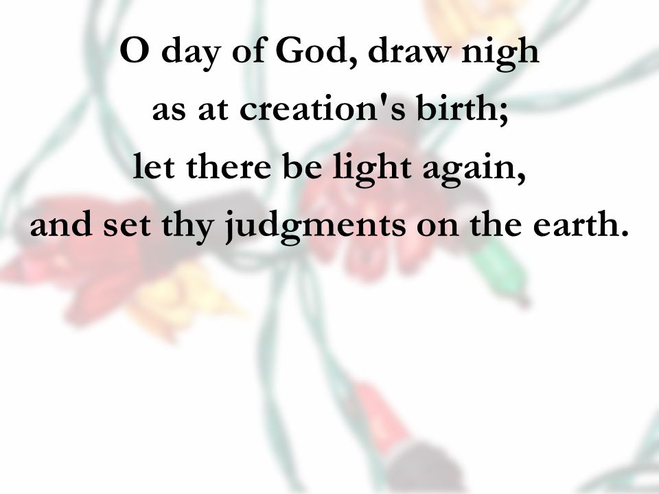 O day of God, draw nigh as at creation s birth; let there be light again, and set thy judgments on the earth.