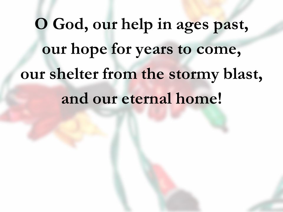 O God, our help in ages past, our hope for years to come, our shelter from the stormy blast, and our eternal home!