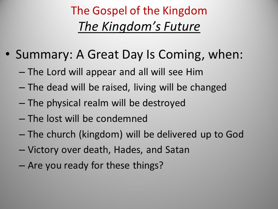 Summary: A Great Day Is Coming, when: – The Lord will appear and all will see Him – The dead will be raised, living will be changed – The physical realm will be destroyed – The lost will be condemned – The church (kingdom) will be delivered up to God – Victory over death, Hades, and Satan – Are you ready for these things.