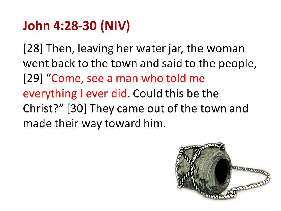 John 4:28-30 (NIV) [28] Then, leaving her water jar, the woman went back to the town and said to the people, [29] Come, see a man who told me everything I ever did.