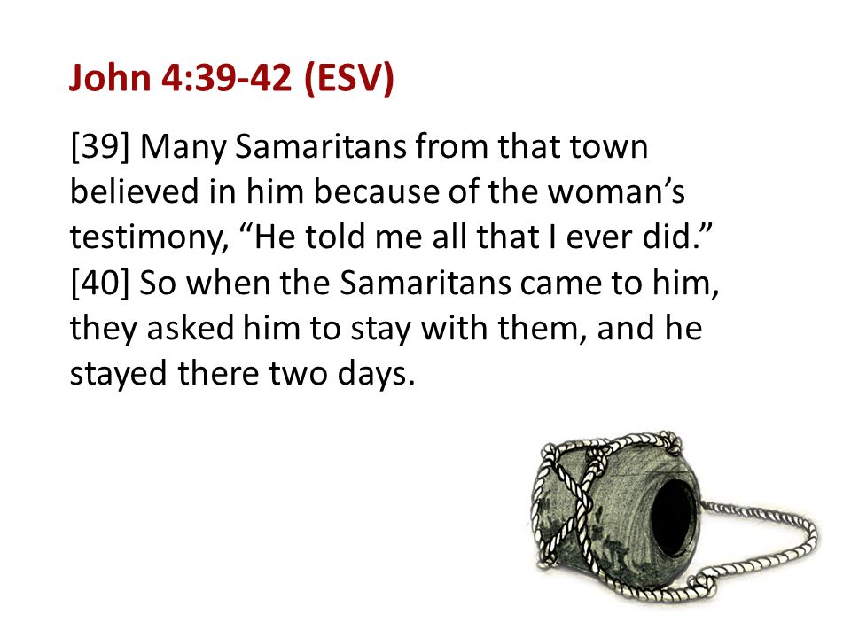 John 4:39-42 (ESV) [39] Many Samaritans from that town believed in him because of the woman’s testimony, He told me all that I ever did. [40] So when the Samaritans came to him, they asked him to stay with them, and he stayed there two days.