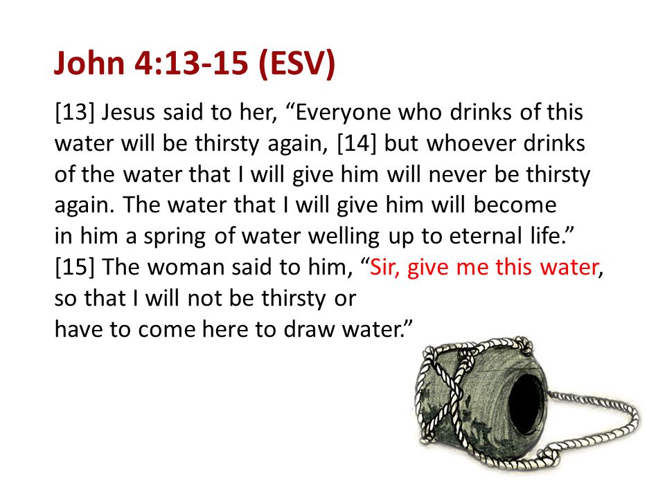 John 4:13-15 (ESV) [13] Jesus said to her, Everyone who drinks of this water will be thirsty again, [14] but whoever drinks of the water that I will give him will never be thirsty again.